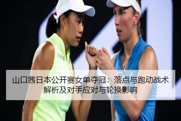山口茜日本公开赛女单夺冠：落点与跑动战术解析及对手应对与轮换影响